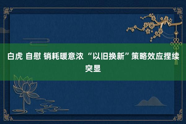 白虎 自慰 销耗暖意浓 “以旧换新”策略效应捏续突显