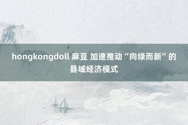   hongkongdoll 麻豆 加速推动“向绿而新”的县域经济模式