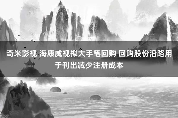 奇米影视 海康威视拟大手笔回购 回购股份沿路用于刊出减少注册成本