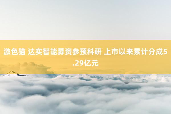   激色猫 达实智能募资参预科研 上市以来累计分成5.29亿元