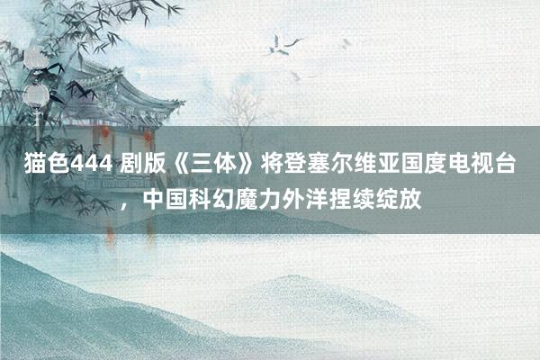   猫色444 剧版《三体》将登塞尔维亚国度电视台，中国科幻魔力外洋捏续绽放