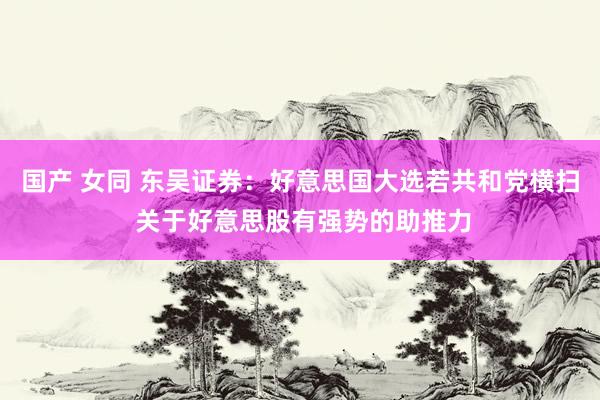   国产 女同 东吴证券：好意思国大选若共和党横扫 关于好意思股有强势的助推力