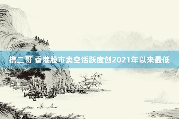   撸二哥 香港股市卖空活跃度创2021年以来最低