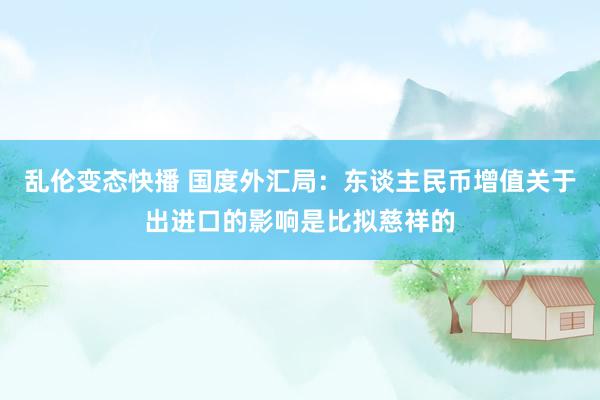   乱伦变态快播 国度外汇局：东谈主民币增值关于出进口的影响是比拟慈祥的