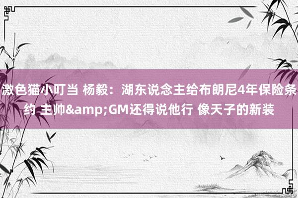 激色猫小叮当 杨毅：湖东说念主给布朗尼4年保险条约 主帅&GM还得说他行 像天子的新装