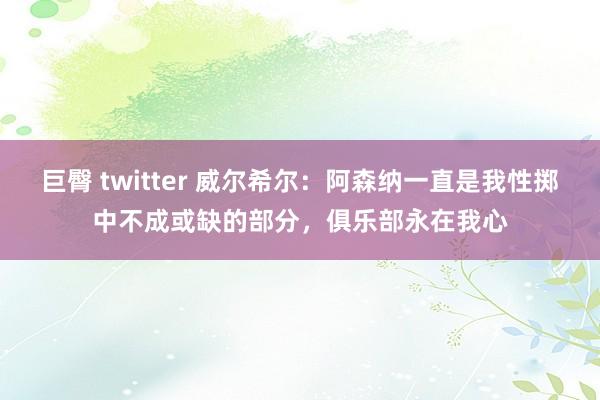   巨臀 twitter 威尔希尔：阿森纳一直是我性掷中不成或缺的部分，俱乐部永在我心