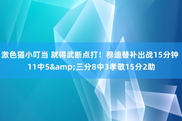 激色猫小叮当 就得武断点打！穆迪替补出战15分钟 11中5&三分8中3孝敬15分2助