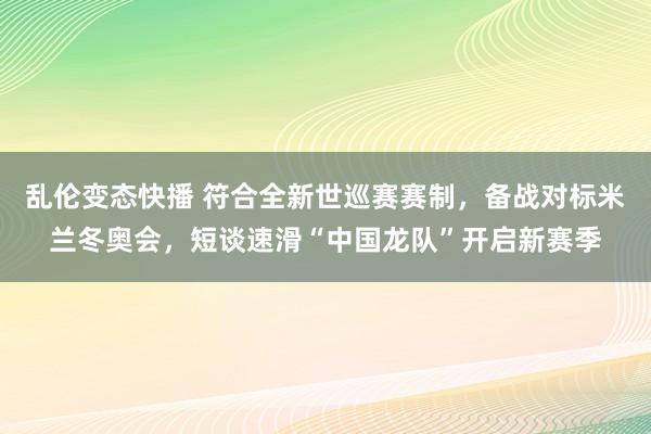   乱伦变态快播 符合全新世巡赛赛制，备战对标米兰冬奥会，短谈速滑“中国龙队”开启新赛季