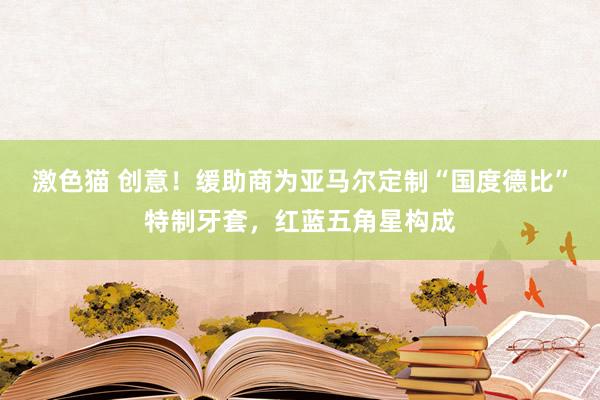   激色猫 创意！缓助商为亚马尔定制“国度德比”特制牙套，红蓝五角星构成