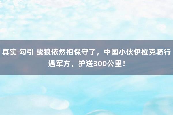   真实 勾引 战狼依然拍保守了，中国小伙伊拉克骑行遇军方，护送300公里！