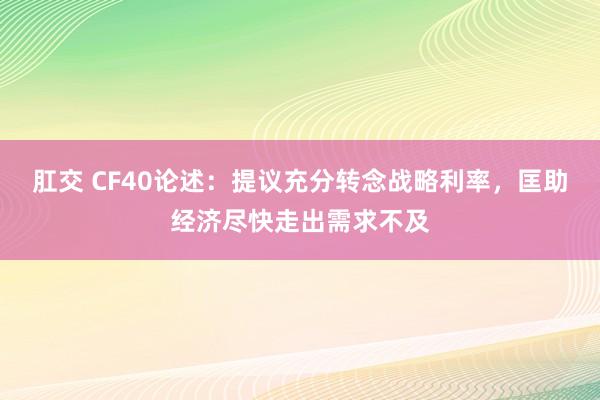   肛交 CF40论述：提议充分转念战略利率，匡助经济尽快走出需求不及