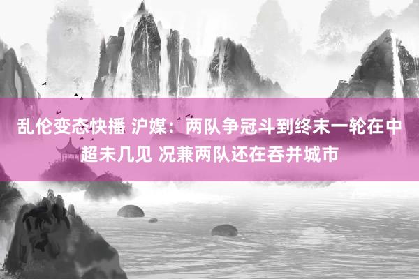 乱伦变态快播 沪媒：两队争冠斗到终末一轮在中超未几见 况兼两队还在吞并城市