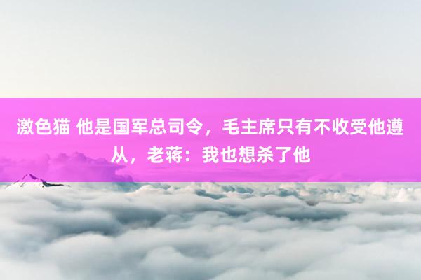   激色猫 他是国军总司令，毛主席只有不收受他遵从，老蒋：我也想杀了他