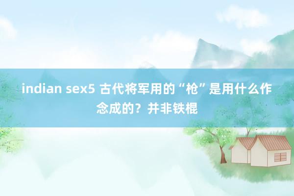 indian sex5 古代将军用的“枪”是用什么作念成的？并非铁棍