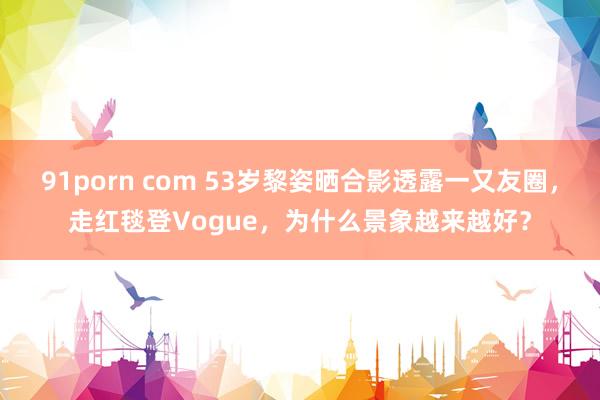   91porn com 53岁黎姿晒合影透露一又友圈，走红毯登Vogue，为什么景象越来越好？