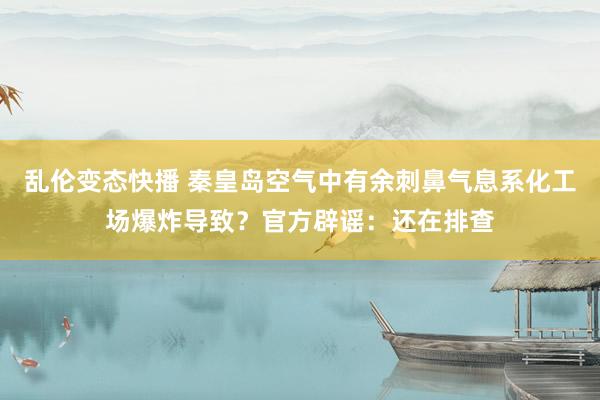 乱伦变态快播 秦皇岛空气中有余刺鼻气息系化工场爆炸导致？官方辟谣：还在排查