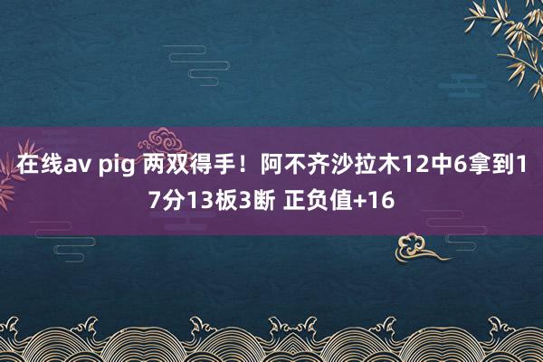 在线av pig 两双得手！阿不齐沙拉木12中6拿到17分13板3断 正负值+16