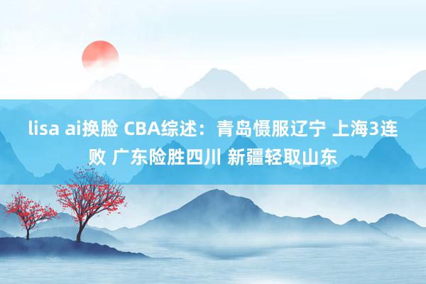   lisa ai换脸 CBA综述：青岛慑服辽宁 上海3连败 广东险胜四川 新疆轻取山东