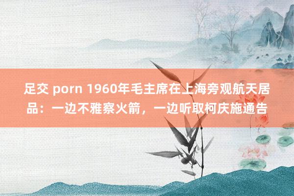   足交 porn 1960年毛主席在上海旁观航天居品：一边不雅察火箭，一边听取柯庆施通告