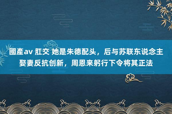   國產av 肛交 她是朱德配头，后与苏联东说念主娶妻反抗创新，周恩来躬行下令将其正法