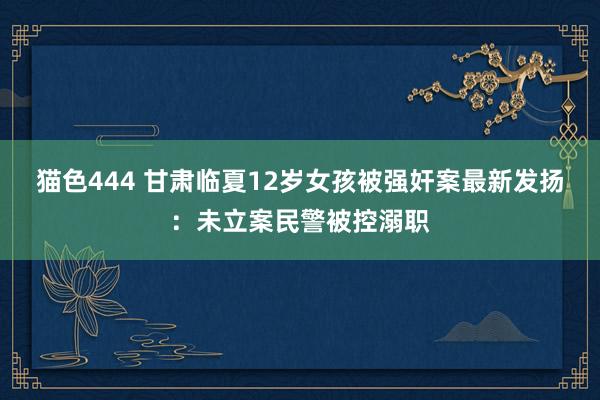 猫色444 甘肃临夏12岁女孩被强奸案最新发扬：未立案民警被控溺职