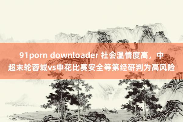   91porn downloader 社会温情度高，中超末轮蓉城vs申花比赛安全等第经研判为高风险