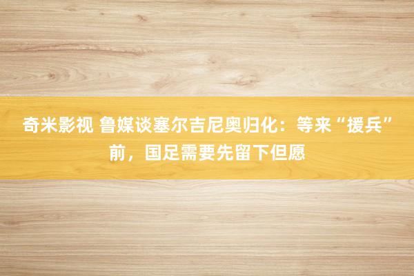 奇米影视 鲁媒谈塞尔吉尼奥归化：等来“援兵”前，国足需要先留下但愿