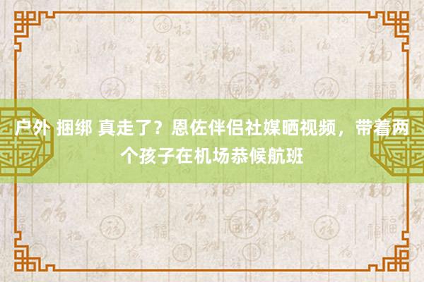   户外 捆绑 真走了？恩佐伴侣社媒晒视频，带着两个孩子在机场恭候航班