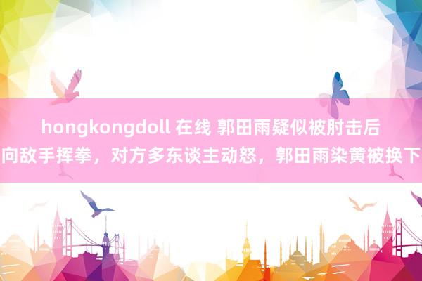   hongkongdoll 在线 郭田雨疑似被肘击后向敌手挥拳，对方多东谈主动怒，郭田雨染黄被换下