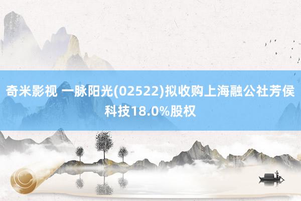 奇米影视 一脉阳光(02522)拟收购上海融公社芳侯科技18.0%股权