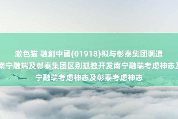   激色猫 融創中國(01918)拟与彰泰集团调遣相助安排 终了南宁融瑞及彰泰集团区别孤独开发南宁融瑞考虑神志及彰泰考虑神志