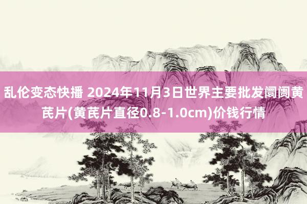   乱伦变态快播 2024年11月3日世界主要批发阛阓黄芪片(黄芪片直径0.8-1.0cm)价钱行情