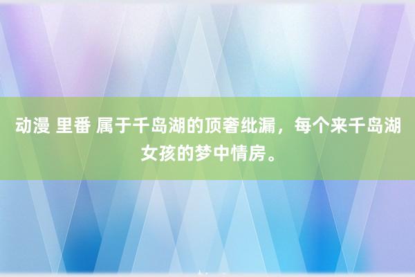   动漫 里番 属于千岛湖的顶奢纰漏，每个来千岛湖女孩的梦中情房。