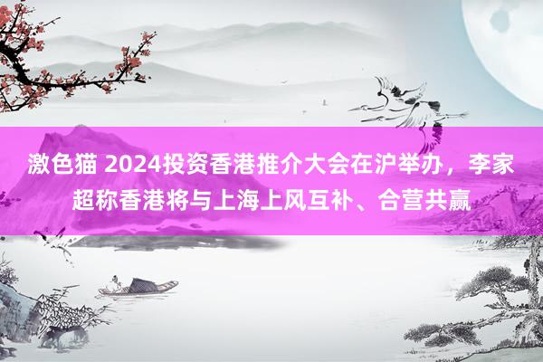   激色猫 2024投资香港推介大会在沪举办，李家超称香港将与上海上风互补、合营共赢