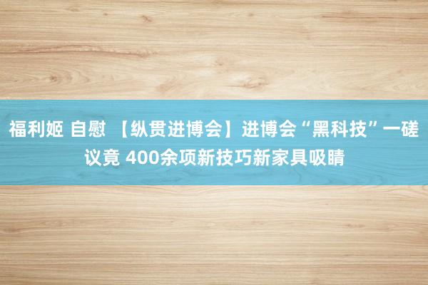 福利姬 自慰 【纵贯进博会】进博会“黑科技”一磋议竟 400余项新技巧新家具吸睛