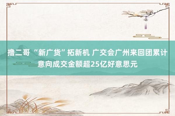   撸二哥 “新广货”拓新机 广交会广州来回团累计意向成交金额超25亿好意思元