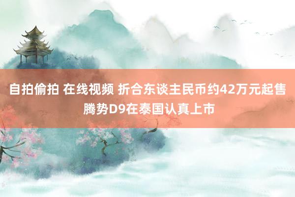   自拍偷拍 在线视频 折合东谈主民币约42万元起售 腾势D9在泰国认真上市