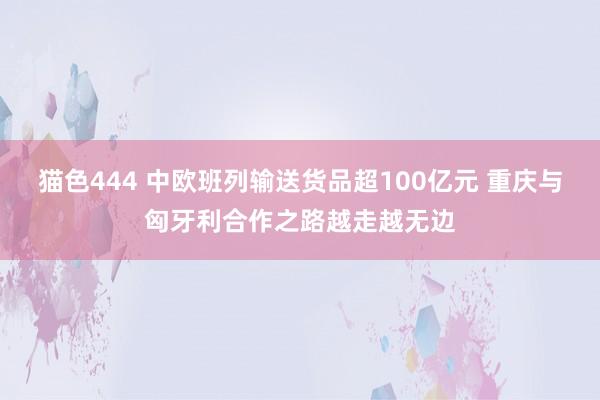 猫色444 中欧班列输送货品超100亿元 重庆与匈牙利合作之