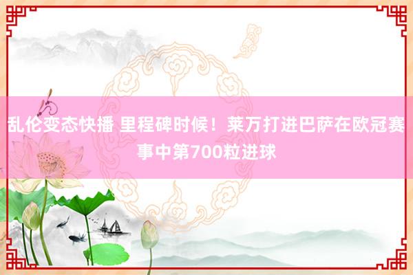   乱伦变态快播 里程碑时候！莱万打进巴萨在欧冠赛事中第700粒进球