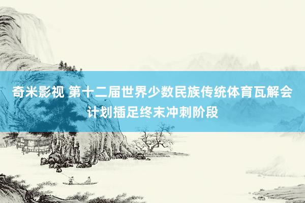 奇米影视 第十二届世界少数民族传统体育瓦解会计划插足终末冲刺阶段