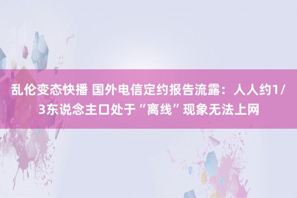   乱伦变态快播 国外电信定约报告流露：人人约1/3东说念主口处于“离线”现象无法上网