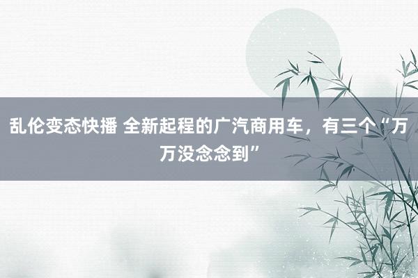   乱伦变态快播 全新起程的广汽商用车，有三个“万万没念念到”