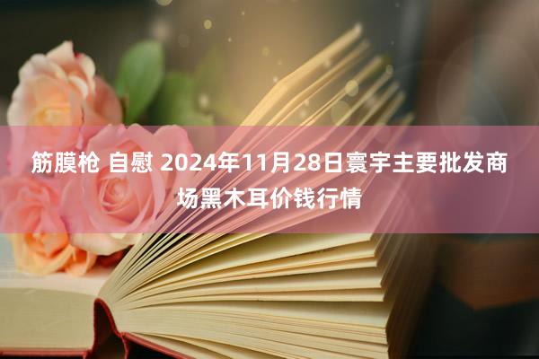   筋膜枪 自慰 2024年11月28日寰宇主要批发商场黑木耳价钱行情