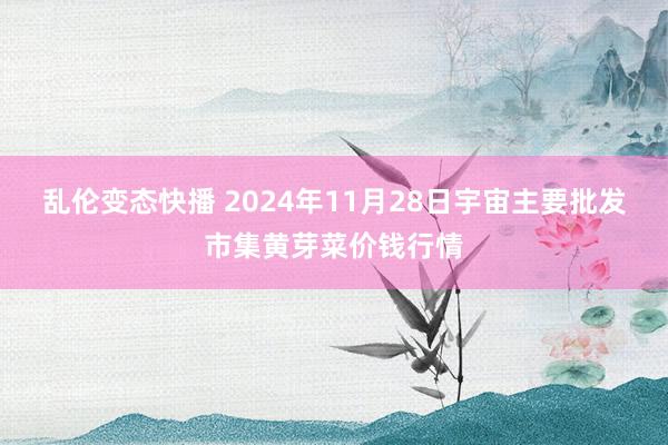   乱伦变态快播 2024年11月28日宇宙主要批发市集黄芽菜价钱行情