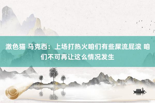   激色猫 马克西：上场打热火咱们有些屎流屁滚 咱们不可再让这么情况发生