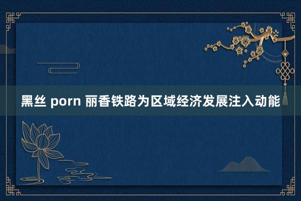   黑丝 porn 丽香铁路为区域经济发展注入动能