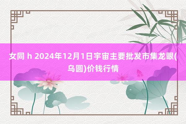   女同 h 2024年12月1日宇宙主要批发市集龙眼(乌圆)价钱行情