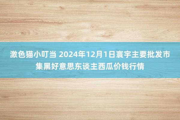   激色猫小叮当 2024年12月1日寰宇主要批发市集黑好意思东谈主西瓜价钱行情