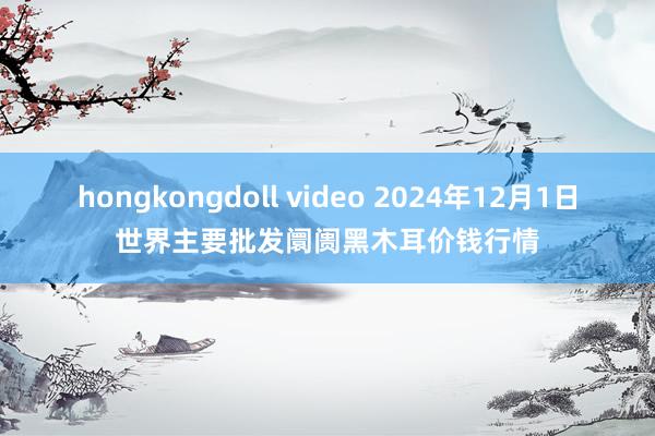   hongkongdoll video 2024年12月1日世界主要批发阛阓黑木耳价钱行情