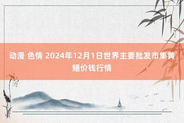   动漫 色情 2024年12月1日世界主要批发市集黄鳝价钱行情